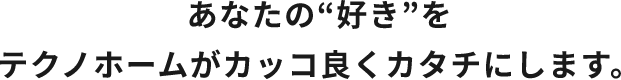 あなたの“好き”をテクノホームがカッコ良くカタチにします。