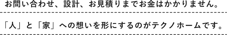 お問い合わせ、設計、お見積りまでお金はかかりません。「人」と「家」への想いを形にするのがテクノホームです。