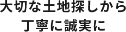 大切な土地探しから丁寧に誠実に