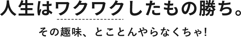 人生はワクワクしたもの勝ち。その趣味、とことんやらなくちゃ!