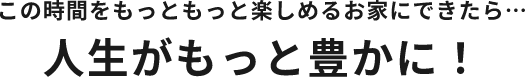 この時間をもっともっと楽しめるお家にできたら…人生がもっと豊かに！