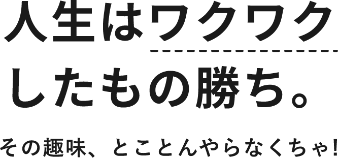 人生はワクワクしたもの勝ち。その趣味、とことんやらなくちゃ!