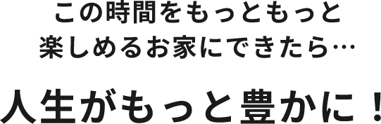 この時間をもっともっと楽しめるお家にできたら…人生がもっと豊かに！